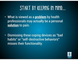 Start by Keeping in Mind…
• What is viewed as a problem by health
professionals may actually be a personal
solution to pain.
• Dismissing these coping devices as “bad
habits” or “self-destructive behaviors”
misses their functionality.
 