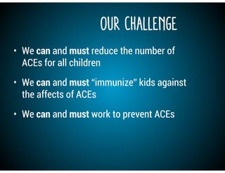 Our Challenge
• We can and must reduce the number of
ACEs for all children
• We can and must “immunize” kids against
the affects of ACEs
• We can and must work to prevent ACEs
 