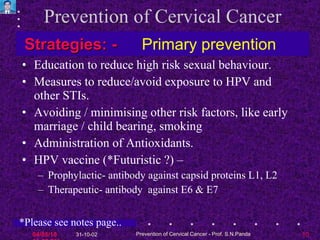 Prevention of Cervical Cancer Education to reduce high risk sexual behaviour. Measures to reduce/avoid exposure to HPV and other STIs. Avoiding / minimising other risk factors, like early marriage / child bearing, smoking Administration of Antioxidants. HPV vaccine (*Futuristic ?) –  Prophylactic-   antibody against capsid proteins L1, L2 Therapeutic- antibody  against E6 & E7 Strategies: - Primary prevention *Please see notes page.. 