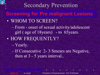 Secondary Prevention WHOM TO SCREEN? From - onset of sexual activity/adolescent girl ( age of 18years)  - to  65years. HOW FREQUENTLY?  Yearly. If Consecutive  2- 3 Smears are Negative, then at 3 - 5 years interval.. Screening for Pre malignant Lesions 