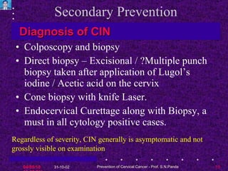 Secondary Prevention Colposcopy and biopsy Direct biopsy – Excisional / ?Multiple punch biopsy taken after application of Lugol’s iodine / Acetic acid on the cervix Cone biopsy with knife Laser. Endocervical Curettage along with Biopsy, a must in all cytology positive cases. Diagnosis of CIN Regardless of severity, CIN generally is asymptomatic and not grossly visible on examination   