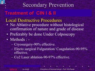 Secondary Prevention No Ablative procedure without histological confirmation of nature and grade of disease Preferably be done Under Colposcopy Methods : - Cryosurgery-90% effective.  Electo surgical Fulguration/ Coagulation-90-95% effective. Co2 Laser ablation-90-97% effective. Treatment of  CIN I & II Local Destructive Procedures 