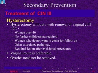Secondary Prevention Hysterectomy without / with removal of vaginal cuff  for: - Women over 40 No further childbearing required Women who do not want to come for follow up Other associated pathology Residual lesion after excisional procedures Vaginal route is preferable. Ovaries need not be removed.  Hysterectomy Treatment of  CIN III 