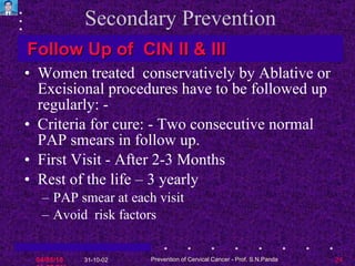 Secondary Prevention Women treated  conservatively by Ablative or Excisional procedures have to be followed up regularly: - Criteria for cure: - Two consecutive normal PAP smears in follow up. First Visit - After 2-3 Months  Rest of the life – 3 yearly PAP smear at each visit Avoid  risk factors Follow Up of  CIN II & III  