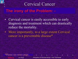 Cervical Cancer Cervical cancer is easily accessible to early diagnosis and treatment which can drastically reduce the mortality.  More importantly, to a large extent Cervical cancer is a preventable disease* The irony of the Problem : - *Please see notes page.. 