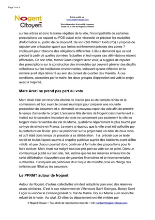 Page 2 sur 3



                                                      Article publié sur :
                                                    www.nogent-citoyen.com

                                              Site indépendant d'actualité citoyenne
                                              locale sur la ville de Nogent sur Marne


           sur les arbres et donc la trame végétale de la ville, l'incompatibilité de certaines
           prescriptions par rapport au POS actuel et la nécessité de préciser les modalités
           d'information au public de ce dispositif. De son côté William Geib (PS) a proposé de
           rajouter une précaution quant aux limites extrêmement précises des zones ?
           impliquant pour chacune des obligations différentes. L'élu a demandé que ce soit
           précisé à partir de quelles données factuelles et techniques ces délimitations étaient
           effectuées. De son côté, Michel Gilles (Nogent avec vous) a suggéré de rajouter
           des prescriptions sur la construction des immeubles qui peuvent générer des dégâts
           collatéraux sur les habitations environnantes, indiquant qu'une réflexion en la
           matière avait déjà démarré au sein du conseil de quartier des Viselets. A ces
           conditions, acceptées par le maire, les deux groupes d'opposition ont voté le projet
           avec la majorité.

           Marc Arazi ne prend pas part au vote

           Marc Arazi s'est en revanche étonné de n'avoir pas eu de compte-rendu de la
           commission ad hoc avant le conseil municipal pour préparer une nouvelle
           proposition de document et a demandé un nouveau report du vote afin de prendre
           le temps d'amender le projet. L'ancienne tête de liste de Nogent c'est maintenant a
           insisté sur le caractère important du texte ne concernant pas seulement la ville de
           Nogent mais l'ensemble du Val de Marne, quatrième département le plus touché par
           ce type de sinistre en France. Le maire a répondu que la ville avait été sollicitée par
           la préfecture en février pour se prononcer sur le projet dans un délai de deux mois
           et qu'il était donc temps de procéder à sa délibération. Il a précisé que ce texte
           serait de toutes façons soumis à enquête publique auprès des habitants avant d'être
           validé, et que chacun pourrait donc continuer à formuler des propositions pour le
           faire évoluer. Marc Arazi n'a malgré tout pas pris part au vote sur ce point. Dans un
           communiqué publié sur son site, l'élu estime que les les réserves émises lors de
           cette délibération n'apportent pas de garanties financières et environnementales
           suffisantes. Il s'inquiète en particulier d'un risque de moindre prise en charge des
           sinistres par l'Etat ou les assureurs.

           Le PPRMT autour de Nogent

           Autour de Nogent, d'autres collectivités ont déjà adopté le plan avec des réserves
           assez similaires. C'est le cas notamment de Villeneuve Saint Georges, Boissy Saint
           Léger ou encore le Conseil général du Val de Marne. Bry sur Marne a en revanche
           refusé de le voter. Au total, 33 villes du département ont été invitées par
                 © Nogent Citoyen – Tous droits de reproduction réservés – mél : contact@nogent-citoyen.com
 