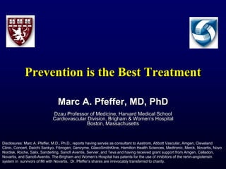 Prevention is the Best TreatmentPrevention is the Best Treatment
Marc A. Pfeffer, MD, PhDMarc A. Pfeffer, MD, PhD
Dzau Professor of Medicine, Harvard Medical SchoolDzau Professor of Medicine, Harvard Medical School
Cardiovascular Division, Brigham & Women’s HospitalCardiovascular Division, Brigham & Women’s Hospital
Boston, MassachusettsBoston, Massachusetts
Disclosures: Marc A. Pfeffer, M.D., Ph.D., reports having serves as consultant to Aastrom, Abbott Vascular, Amgen, Cleveland
Clinic, Concert, Daiichi Sankyo, Fibrogen, Genzyme, GlaxoSmithKline, Hamilton Health Sciences, Medtronic, Merck, Novartis, Novo
Nordisk, Roche, Salix, Sanderling, Sanofi Aventis, Servier, and Teva and having received grant support from Amgen, Celladon,
Novartis, and Sanofi-Aventis. The Brigham and Women’s Hospital has patents for the use of inhibitors of the renin-angiotensin
system in survivors of MI with Novartis. Dr. Pfeffer’s shares are irrevocably transferred to charity.
 
