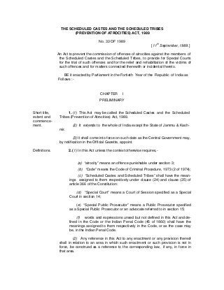 THE SCHEDULED CASTES AND THE SCHEDULED TRIBES
(PREVENTION OF ATROCITIES) ACT, 1989
No. 33 OF 1989
[11th
September, 1989.]
An Act to prevent the commission of offences of atrocities against the members of
the Scheduled Castes and the Scheduled Tribes, to provide for Special Courts
for the trial of such offences and for the relief and rehabilitation of the victims of
such offences and for matters connected therewith or incidental thereto.
BE it enacted by Parliament in the Fortieth Year of the Republic of India as
Follows :-
CHAPTER I
PRELIMINARY
Short title, 1. (1) This Act may be called the Scheduled Castes and the Scheduled
extent and Tribes (Prevention of Atrocities) Act, 1989.
commence-
ment. (2) It extends to the whole of India except the State of Jammu & Kash-
mir.
(3) It shall come into force on such date as the Central Government may,
by notification in the Official Gazette, appoint.
Definitions. 2. (1) In this Act unless the context otherwise requires,-
(a) “atrocity” means an offence punishable under section 3;
(b) “Code” means the Code of Criminal Procedure, 1973 (2 of 1974);
(c) “Scheduled Castes and Scheduled Tribes” shall have the mean-
ings assigned to them respectively under clause (24) and clause (25) of
article 366 of the Constitution:
(d) “Special Court” means a Court of Session specified as a Special
Court in section 14;
(e) “Special Public Prosecutor” means a Public Prosecutor specified
as a Special Public Prosecutor or an advocate referred to in section 15;
(f) words and expressions unsed but not defined in this Act and de-
fined in the Code or the Indian Penal Code (45 of 1860) shall have the
meanings assigned to them respectively in the Code, or as the case may
be, in the Indian Penal Code.
(2) Any reference in this Act to any enactment or any provision thereof
shall in relation to an area in which such enactment or such provision is not in
force, be construed as a reference to the corresponding law, if any, in force in
that area.
 