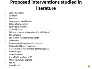Proposed interventions studied in
literature
• Saline hydration
• Diuretics
• Mannitol
• Intravenous bicarbonate
• Saline plus Mannitol
• Saline plus diuretics
• Oral hydration
• Calcium channel antagonists (i.e. nifedipine)
• Theophylline
• Endothelin receptor antagonists
• Dopamine
• Fenoldopam (dopamine-1 receptor)
• Antioxidant N-acetylcysteine
• Iso-osmolar or low-osmolal contrast agents
• Hemodialysis
• Hemofiltration
• Use of MRI in place of CT
• Atrial natriuretic peptide
• Statins
• Ascorbic acid
 
