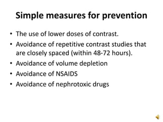 Simple measures for prevention
• The use of lower doses of contrast.
• Avoidance of repetitive contrast studies that
are closely spaced (within 48-72 hours).
• Avoidance of volume depletion
• Avoidance of NSAIDS
• Avoidance of nephrotoxic drugs
 