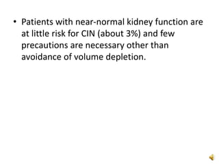 • Patients with near-normal kidney function are
at little risk for CIN (about 3%) and few
precautions are necessary other than
avoidance of volume depletion.
 