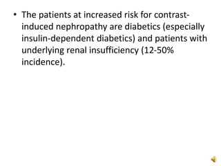 • The patients at increased risk for contrast-
induced nephropathy are diabetics (especially
insulin-dependent diabetics) and patients with
underlying renal insufficiency (12-50%
incidence).
 