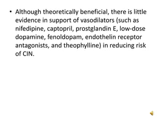 • Although theoretically beneficial, there is little
evidence in support of vasodilators (such as
nifedipine, captopril, prostglandin E, low-dose
dopamine, fenoldopam, endothelin receptor
antagonists, and theophylline) in reducing risk
of CIN.
 