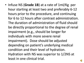 • Infuse NS (Grade 1B) at a rate of 1ml/Kg per
hour starting at least two and preferably 6-12
hours prior to the procedure, and continuing
for 6 to 12 hours after contrast administration.
The duration of administration of fluid should
be directly proportional to the degree of renal
impairment (e.g., should be longer for
individuals with more severe renal
impairment). Dose should be adjusted
depending on patient’s underlying medical
condition and their level of hydration.
Hydration with NS was superior to 1/2NS at
least in one clinical trial.
 