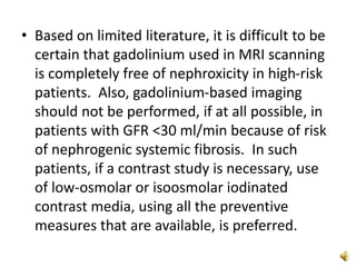 • Based on limited literature, it is difficult to be
certain that gadolinium used in MRI scanning
is completely free of nephroxicity in high-risk
patients. Also, gadolinium-based imaging
should not be performed, if at all possible, in
patients with GFR <30 ml/min because of risk
of nephrogenic systemic fibrosis. In such
patients, if a contrast study is necessary, use
of low-osmolar or isoosmolar iodinated
contrast media, using all the preventive
measures that are available, is preferred.
 