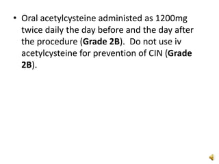 • Oral acetylcysteine administed as 1200mg
twice daily the day before and the day after
the procedure (Grade 2B). Do not use iv
acetylcysteine for prevention of CIN (Grade
2B).
 