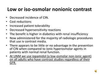 Low or iso-osmolar nonionic contrast
• Decreased incidence of CIN.
• Cost reductions
• Increased patient tolerability
• Decreased hypersensitivity reactions
• The benefit is higher in diabetics with renal insufficiency
• Now administered for the majority of radiologic procedures
that use iv contrast media.
• There appears to be little or no advantage in the prevention
of CIN when compared to ionic hyperosmolar agents in
patients with normal renal function.
• At UNM we use iopamidol (a low-osmolar non-ionic agent)
on all adults who have contrast studies regardless of their
GFR.
 