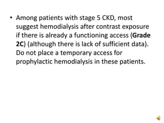 • Among patients with stage 5 CKD, most
suggest hemodialysis after contrast exposure
if there is already a functioning access (Grade
2C) (although there is lack of sufficient data).
Do not place a temporary access for
prophylactic hemodialysis in these patients.
 