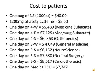 Cost to patients
• One bag of NS (1000cc) = $40.00
• 1200mg of acetylcysteine = $5.00
• One day on 4-W = $5,489 (Medicine Subacute)
• One day on 4-E = $7,129 (Med/surg Subacute)
• One day on 4-S = $6, 863 (Orthopedics)
• One day on 5-W = $ 4,049 (General Medicine)
• One day on 5-S = $6,152 (NeuroScience)
• One day on 6-S = $7,580 (General Surgery)
• One day on 7-S = $8,517 (Cardiothoracic)
• One day on Medical ICU = $7,747
 