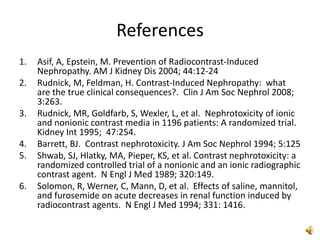 References
1. Asif, A, Epstein, M. Prevention of Radiocontrast-Induced
Nephropathy. AM J Kidney Dis 2004; 44:12-24
2. Rudnick, M, Feldman, H. Contrast-Induced Nephropathy: what
are the true clinical consequences?. Clin J Am Soc Nephrol 2008;
3:263.
3. Rudnick, MR, Goldfarb, S, Wexler, L, et al. Nephrotoxicity of ionic
and nonionic contrast media in 1196 patients: A randomized trial.
Kidney Int 1995; 47:254.
4. Barrett, BJ. Contrast nephrotoxicity. J Am Soc Nephrol 1994; 5:125
5. Shwab, SJ, Hlatky, MA, Pieper, KS, et al. Contrast nephrotoxicity: a
randomized controlled trial of a nonionic and an ionic radiographic
contrast agent. N Engl J Med 1989; 320:149.
6. Solomon, R, Werner, C, Mann, D, et al. Effects of saline, mannitol,
and furosemide on acute decreases in renal function induced by
radiocontrast agents. N Engl J Med 1994; 331: 1416.
 
