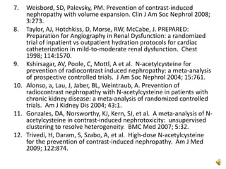 7. Weisbord, SD, Palevsky, PM. Prevention of contrast-induced
nephropathy with volume expansion. Clin J Am Soc Nephrol 2008;
3:273.
8. Taylor, AJ, Hotchkiss, D, Morse, RW, McCabe, J. PREPARED:
Preparation for Angiography in Renal Dysfunction: a randomized
trial of inpatient vs outpatient hydration protocols for cardiac
catheterization in mild-to-moderate renal dysfunction. Chest
1998; 114:1570.
9. Kshirsagar, AV, Poole, C, Mottl, A et al. N-acetylcysteine for
prevention of radiocontrast induced nephropathy: a meta-analysis
of prospective controlled trials. J Am Soc Nephrol 2004; 15:761.
10. Alonso, a, Lau, J, Jaber, BL, Weintraub, A. Prevention of
radiocontrast nephropathy with N-acetylcysteine in patients with
chronic kidney disease: a meta-analysis of randomized controlled
trials. Am J Kidney Dis 2004; 43:1.
11. Gonzales, DA, Norsworthy, KJ, Kern, SJ, et al. A meta-analysis of N-
acetylcysteine in contrast-induced nephrotoxicity: unsupervised
clustering to resolve heterogeneity. BMC Med 2007; 5:32.
12. Trivedi, H, Daram, S, Szabo, A, et al. High-dose N-acetylcysteine
for the prevention of contrast-induced nephropathy. Am J Med
2009; 122:874.
 