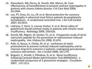 13. Klarenbach, SW, Pannu, N, Tonelli, MA, Manns, BJ. Cost-
effectiveness of hemofiltration to prevent contrast nephropathy in
patients with chronic kidney disease. Crit Care Med 2006;
34:1044.
14. Lee, PT, Chou, KJ, Liu, CP, et al. Renal protection for coronary
angiography in advanced renal failure patients by prophylactic
hemodialysis. A randomized controlled trial. J Am Coll Cardiol
2007; 50:1015.
15. Ledneva, E, Karie, S, Launay-Vacher, V, et al. Renal safety of
gadollinium-based contrast media in patients with chronic renal
insufficiency. Radiology 2009; 250:618.
16. Kurnik, BR, Allgren, RL Genter, FC, et al. Prospective study of atrial
natriuretic peptide for the prevention of radiocontrast-induced
nephropathy. Am J Kidney Dis 1998; 31:674.
17. Patti, G, Nusca, A, Chello, M, et al. Usefulness of statin
pretreatment to prevent contrast-induced nephropathy and to
improve long-term outcome in patients undergoing percutaneous
coronary intervention. Am J Cardiol 2008; 101:279.
18. Briguori, C, Airoldi, F, D’Andrea, D, et al. Renal Insufficency
Following Contrast Media Administration Trial (REMEDIAL): a
randomized comparison of 3 preventive strategies. Circulation
2007; 115:1211.
 