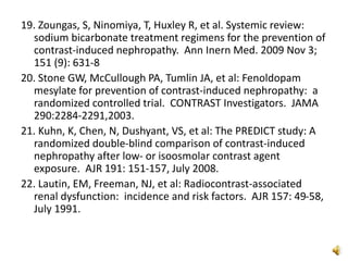 19. Zoungas, S, Ninomiya, T, Huxley R, et al. Systemic review:
sodium bicarbonate treatment regimens for the prevention of
contrast-induced nephropathy. Ann Inern Med. 2009 Nov 3;
151 (9): 631-8
20. Stone GW, McCullough PA, Tumlin JA, et al: Fenoldopam
mesylate for prevention of contrast-induced nephropathy: a
randomized controlled trial. CONTRAST Investigators. JAMA
290:2284-2291,2003.
21. Kuhn, K, Chen, N, Dushyant, VS, et al: The PREDICT study: A
randomized double-blind comparison of contrast-induced
nephropathy after low- or isoosmolar contrast agent
exposure. AJR 191: 151-157, July 2008.
22. Lautin, EM, Freeman, NJ, et al: Radiocontrast-associated
renal dysfunction: incidence and risk factors. AJR 157: 49-58,
July 1991.
 