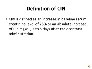 Definition of CIN
• CIN is defined as an increase in baseline serum
creatinine level of 25% or an absolute increase
of 0.5 mg/dL, 2 to 5 days after radiocontrast
administration.
 