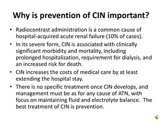 Why is prevention of CIN important?
• Radiocontrast administration is a common cause of
hospital-acquired acute renal failure (10% of cases).
• In its severe form, CIN is associated with clinically
significant morbidity and mortality, including
prolonged hospitalization, requirement for dialysis, and
an increased risk for death.
• CIN increases the costs of medical care by at least
extending the hospital stay.
• There is no specific treatment once CIN develops, and
management must be as for any cause of ATN, with
focus on maintaining fluid and electrolyte balance. The
best treatment of CIN is prevention.
 