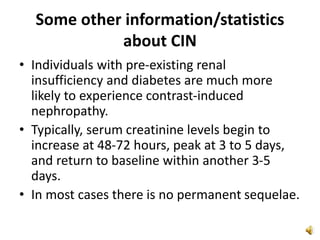 Some other information/statistics
about CIN
• Individuals with pre-existing renal
insufficiency and diabetes are much more
likely to experience contrast-induced
nephropathy.
• Typically, serum creatinine levels begin to
increase at 48-72 hours, peak at 3 to 5 days,
and return to baseline within another 3-5
days.
• In most cases there is no permanent sequelae.
 