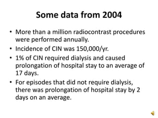 Some data from 2004
• More than a million radiocontrast procedures
were performed annually.
• Incidence of CIN was 150,000/yr.
• 1% of CIN required dialysis and caused
prolongation of hospital stay to an average of
17 days.
• For episodes that did not require dialysis,
there was prolongation of hospital stay by 2
days on an average.
 