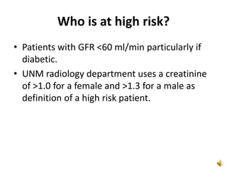 Who is at high risk?
• Patients with GFR <60 ml/min particularly if
diabetic.
• UNM radiology department uses a creatinine
of >1.0 for a female and >1.3 for a male as
definition of a high risk patient.
 