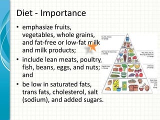 Diet - Importance
• emphasize fruits,
vegetables, whole grains,
and fat-free or low-fat milk
and milk products;
• include lean meats, poultry,
fish, beans, eggs, and nuts;
and
• be low in saturated fats,
trans fats, cholesterol, salt
(sodium), and added sugars.
 