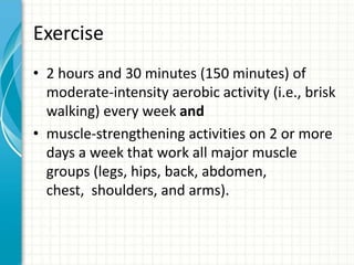 Exercise
• 2 hours and 30 minutes (150 minutes) of
moderate-intensity aerobic activity (i.e., brisk
walking) every week and
• muscle-strengthening activities on 2 or more
days a week that work all major muscle
groups (legs, hips, back, abdomen,
chest, shoulders, and arms).
 
