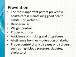 Prevention
• The most important part of preventive
health care is maintaining good health
habits. This includes:
• Daily exercise
• Weight Control
• Proper nutrition
• Avoidance of smoking and drug abuse
• Abstinence from, or moderation of alcohol
• Proper control of any diseases or disorders,
such as high blood pressure, diabetes,
cholesterol
 