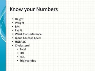 Know your Numbers
• Height
• Weight
• BMI
• Fat %
• Waist Circumference
• Blood Glucose Level
• HGBA1C
• Cholesterol
• Total
• LDL
• HDL
• Triglycerides
 