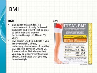 BMI
BMI
• BMI (Body Mass Index) is a
measurement of body fat based
on height and weight that applies
to both men and women
between the ages of 18 and 65
years.
• BMI can be used to indicate if you
are overweight, obese,
underweight or normal. A healthy
BMI score is between 20 and 25.
A score below 20 indicates that
you may be underweight; a value
above 25 indicates that you may
be overweight.
BMI
 
