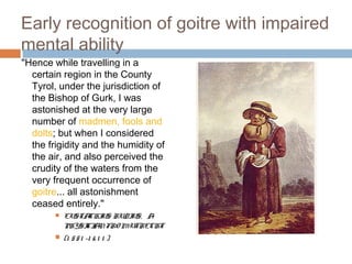Early recognition of goitre with impaired
mental ability
"Hence while travelling in a
certain region in the County
Tyrol, under the jurisdiction of
the Bishop of Gurk, I was
astonished at the very large
number of madmen, fools and
dolts; but when I considered
the frigidity and the humidity of
the air, and also perceived the
crudity of the waters from the
very frequent occurrence of
goitre... all astonishment
ceased entirely."
 EUSTACHIUS RUDIUS, A
PHYSICIANFRO MUTRECHT
 (1 551 -1 6 1 1 )
 
