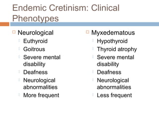 Endemic Cretinism: Clinical
Phenotypes
 Neurological
 Euthyroid
 Goitrous
 Severe mental
disability
 Deafness
 Neurological
abnormalities
 More frequent
 Myxedematous
 Hypothyroid
 Thyroid atrophy
 Severe mental
disability
 Deafness
 Neurological
abnormalities
 Less frequent
 