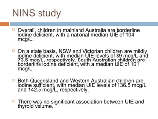 NINS study
 Overall, children in mainland Australia are borderline
iodine deficient, with a national median UIE of 104
mcg/L.
 On a state basis, NSW and Victorian children are mildly
iodine deficient, with median UIE levels of 89 mcg/L and
73.5 mcg/L, respectively. South Australian children are
borderline iodine deficient, with a median UIE of 101
mcg/L.
 Both Queensland and Western Australian children are
iodine sufficient, with median UIE levels of 136.5 mcg/L
and 142.5 mcg/L, respectively.
 There was no significant association between UIE and
thyroid volume.
 