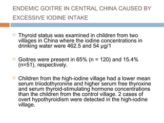 ENDEMIC GOITRE IN CENTRAL CHINA CAUSED BY
EXCESSIVE IODINE INTAKE
 Thyroid status was examined in children from two
villages in China where the iodine concentrations in
drinking water were 462.5 and 54 μg/1
 Goitres were present in 65% (n = 120) and 15.4%
(n=51), respectively.
 Children from the high-iodine village had a lower mean
serum triiodothyronine and higher serum free thyroxine
and serum thyroid-stimulating hormone concentrations
than the children from the control village. 2 cases of
overt hypothyroidism were detected in the high-iodine
village.
 