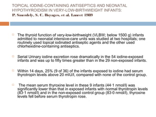 TOPICAL IODINE-CONTAINING ANTISEPTICS AND NEONATAL
HYPOTHYROIDISM IN VERY-LOW-BIRTHWEIGHT INFANTS:
P. Smerdely, S. C. Boyages, et al. Lancet 1989
 The thyroid function of very-low-birthweight (VLBW; below 1500 g) infants
admitted to neonatal intensive-care units was studied at two hospitals; one
routinely used topical iodinated antiseptic agents and the other used
chlorhexidine-containing antiseptics.
 Serial Urinary iodine excretion rose dramatically in the 54 iodine-exposed
infants and was up to fifty times greater than in the 29 non-exposed infants.
 Within 14 days, 25% (9 of 36) of the infants exposed to iodine had serum
thyrotropin levels above 20 mIU/l, compared with none of the control group.
 The mean serum thyroxine level in these 9 infants (44·1 nmol/l) was
significantly lower than that in exposed infants with normal thyrotropin levels
(83·1 nmol/l) and in the non-exposed control group (83·0 nmol/l), thyroxine
levels fell before serum thyrotropin rose.
 