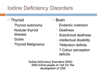 Iodine Deficiency Disorders
 Thyroid
 Thyroid autonomy
 Nodular thyroid
disease
 Goitre
 Thyroid Malignancy
 Brain
 Endemic cretinism
 Deafness
 Subclinical deafness
 intellectual disability
 ?Attention deficits
 ? Colour perception
deficits
Iodine Deficiency Disorders (IDD)Iodine Deficiency Disorders (IDD)
1000 million people at risk for the1000 million people at risk for the
development of IDDdevelopment of IDD
 