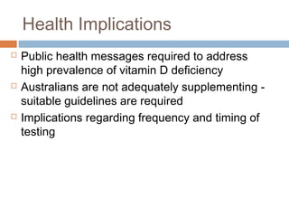 Health Implications
 Public health messages required to address
high prevalence of vitamin D deficiency
 Australians are not adequately supplementing -
suitable guidelines are required
 Implications regarding frequency and timing of
testing
 