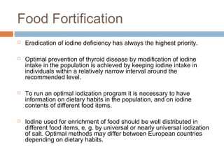 Food Fortification
 Eradication of iodine deficiency has always the highest priority.
 Optimal prevention of thyroid disease by modification of iodine
intake in the population is achieved by keeping iodine intake in
individuals within a relatively narrow interval around the
recommended level.
 To run an optimal iodization program it is necessary to have
information on dietary habits in the population, and on iodine
contents of different food items.
 Iodine used for enrichment of food should be well distributed in
different food items, e. g. by universal or nearly universal iodization
of salt. Optimal methods may differ between European countries
depending on dietary habits.
 