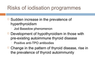 Risks of iodisation programmes
 Sudden increase in the prevalence of
hyperthyroidism
 Jod Basedow phenomenon
 Development of hypothyroidism in those with
pre-existing autoimmune thyroid disease
 Positive anti-TPO antibodies
 Change in the pattern of thyroid disease, rise in
the prevalence of thyroid autoimmunity
 
