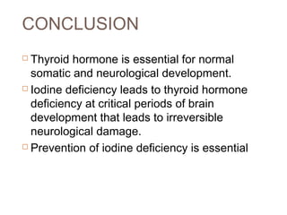 CONCLUSION
 Thyroid hormone is essential for normal
somatic and neurological development.
 Iodine deficiency leads to thyroid hormone
deficiency at critical periods of brain
development that leads to irreversible
neurological damage.
 Prevention of iodine deficiency is essential
 