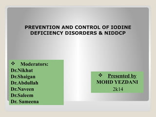 PREVENTION AND CONTROL OF IODINE
DEFICIENCY DISORDERS & NIDDCP
 Moderators:
Dr.Nikhat
Dr.Shaigan
Dr.Abdullah
Dr.Naveen
Dr.Saleem
Dr. Sameena
 Presented by
MOHD YEZDANI
2k14
 