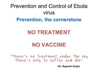Prevention and Control of Ebola 
virus 
Prevention, the cornerstone 
NO TREATMENT 
NO VACCINE 
"There's no treatment under the sky 
There's only to suffer and die" 
- Dr. Rajarshi Gupta 
 