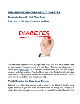 PREVENTION AND CURE ABOUT DIABETES
Diabetes is Caused by High Blood Sugar
Smart Info on Diabetes, Symptoms, and Diet
Diabetes is the disease caused by high blood sugar. You may have diabetes and
not even know it. You can prevent and cure Type 2 Diabetes by taking action to
control your blood sugar. It is strongly recommended that you lose weight,
exercise, and stop smoking. You should eat less of the foods that elevate blood
sugar levels, including sugar and simple carbohydrates. Here is smart information
about how to prevent and cure Type 2 Diabetes.
What Is Diabetes, the Blood Sugar Disease
Diabetes is a higher than normal level of sugar in the blood. A healthy body
digests food into sugars that enter the bloodstream for energy and storage. In a
healthy body, the pancreas produces insulin to regulate the level of sugar in the
 